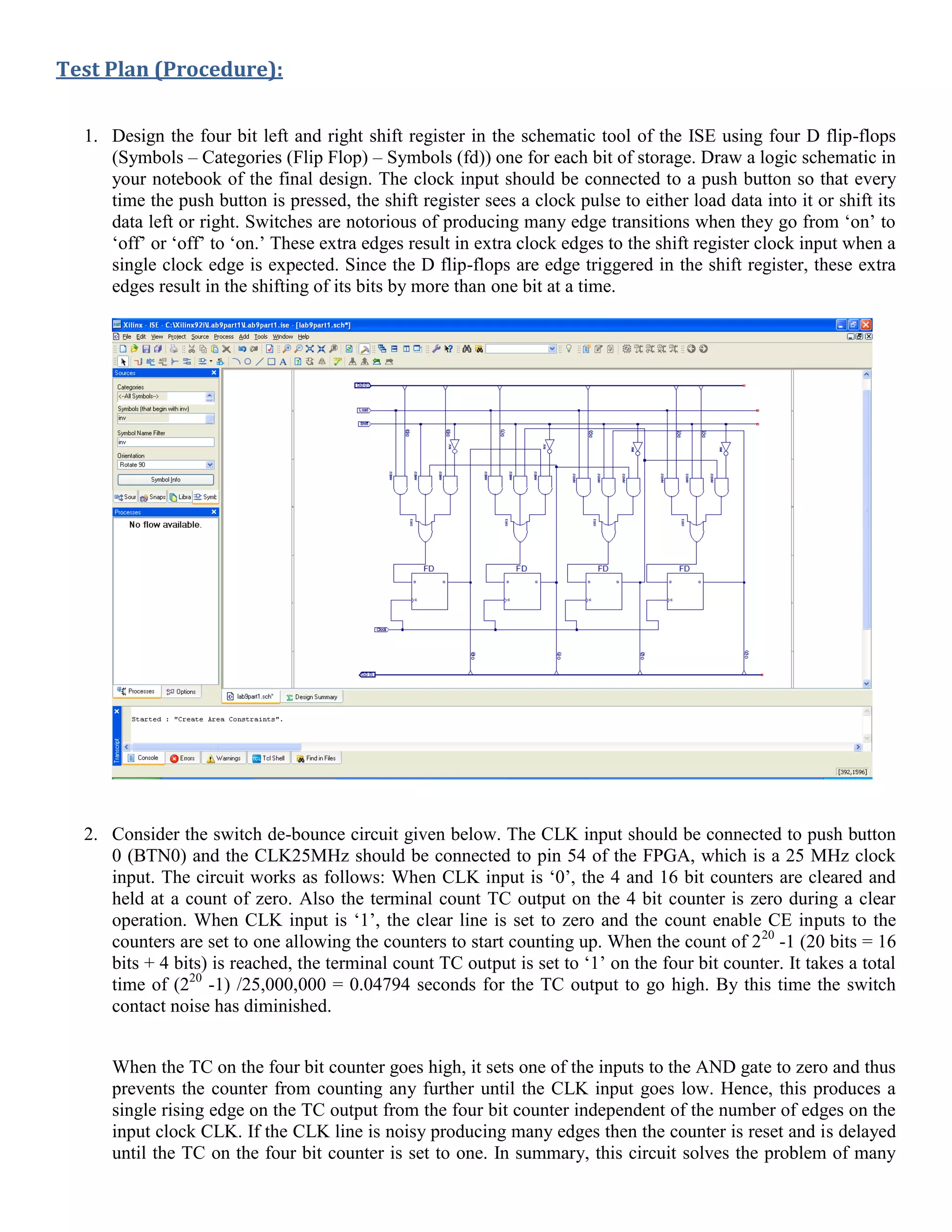Test Plan (Procedure):
1. Design the four bit left and right shift register in the schematic tool of the ISE using four D flip-flops
(Symbols – Categories (Flip Flop) – Symbols (fd)) one for each bit of storage. Draw a logic schematic in
your notebook of the final design. The clock input should be connected to a push button so that every
time the push button is pressed, the shift register sees a clock pulse to either load data into it or shift its
data left or right. Switches are notorious of producing many edge transitions when they go from ‘on’ to
‘off’ or ‘off’ to ‘on.’ These extra edges result in extra clock edges to the shift register clock input when a
single clock edge is expected. Since the D flip-flops are edge triggered in the shift register, these extra
edges result in the shifting of its bits by more than one bit at a time.
2. Consider the switch de-bounce circuit given below. The CLK input should be connected to push button
0 (BTN0) and the CLK25MHz should be connected to pin 54 of the FPGA, which is a 25 MHz clock
input. The circuit works as follows: When CLK input is ‘0’, the 4 and 16 bit counters are cleared and
held at a count of zero. Also the terminal count TC output on the 4 bit counter is zero during a clear
operation. When CLK input is ‘1’, the clear line is set to zero and the count enable CE inputs to the
counters are set to one allowing the counters to start counting up. When the count of 220
-1 (20 bits = 16
bits + 4 bits) is reached, the terminal count TC output is set to ‘1’ on the four bit counter. It takes a total
time of (220
-1) /25,000,000 = 0.04794 seconds for the TC output to go high. By this time the switch
contact noise has diminished.
When the TC on the four bit counter goes high, it sets one of the inputs to the AND gate to zero and thus
prevents the counter from counting any further until the CLK input goes low. Hence, this produces a
single rising edge on the TC output from the four bit counter independent of the number of edges on the
input clock CLK. If the CLK line is noisy producing many edges then the counter is reset and is delayed
until the TC on the four bit counter is set to one. In summary, this circuit solves the problem of many
 