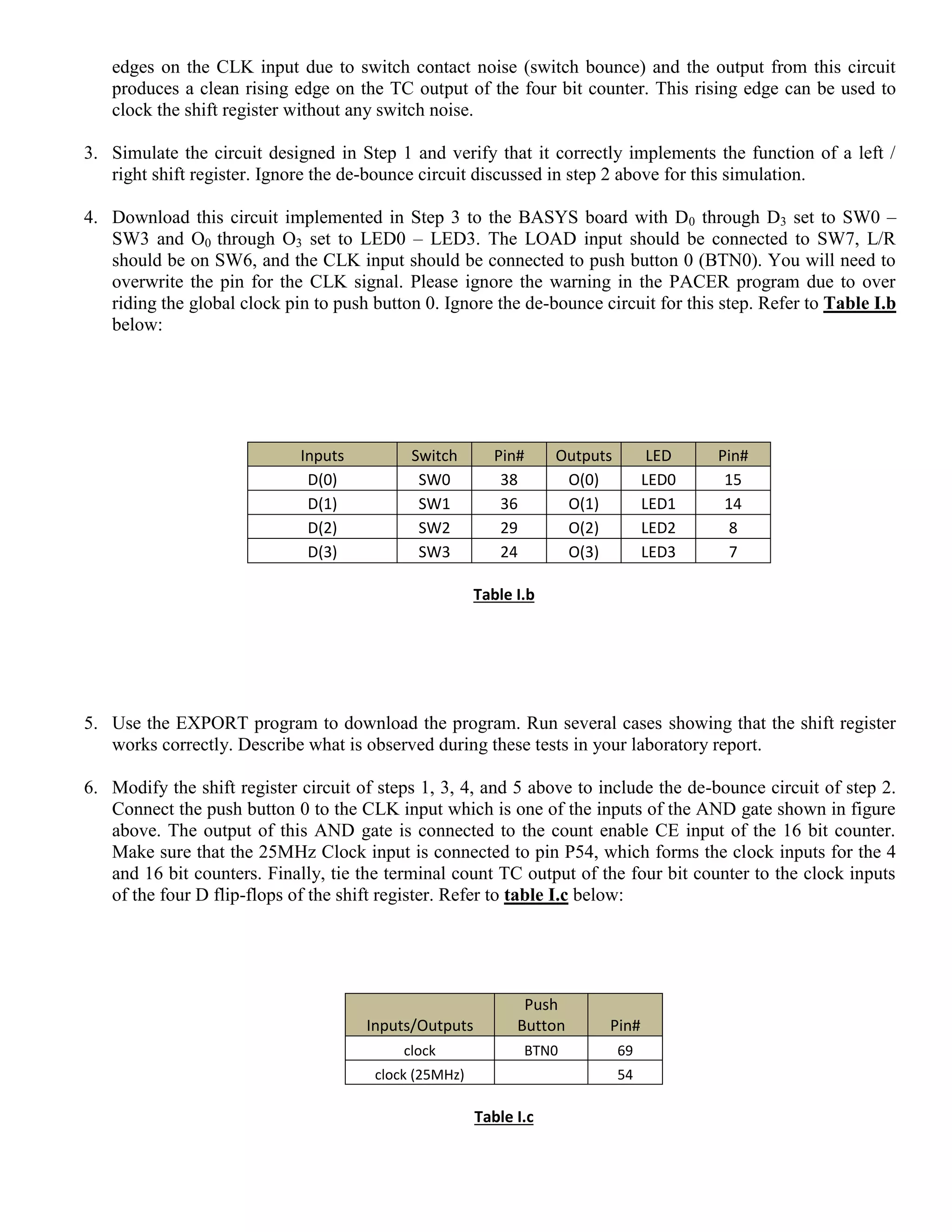 edges on the CLK input due to switch contact noise (switch bounce) and the output from this circuit
produces a clean rising edge on the TC output of the four bit counter. This rising edge can be used to
clock the shift register without any switch noise.
3. Simulate the circuit designed in Step 1 and verify that it correctly implements the function of a left /
right shift register. Ignore the de-bounce circuit discussed in step 2 above for this simulation.
4. Download this circuit implemented in Step 3 to the BASYS board with D0 through D3 set to SW0 –
SW3 and O0 through O3 set to LED0 – LED3. The LOAD input should be connected to SW7, L/R
should be on SW6, and the CLK input should be connected to push button 0 (BTN0). You will need to
overwrite the pin for the CLK signal. Please ignore the warning in the PACER program due to over
riding the global clock pin to push button 0. Ignore the de-bounce circuit for this step. Refer to Table I.b
below:
Inputs Switch Pin# Outputs LED Pin#
D(0) SW0 38 O(0) LED0 15
D(1) SW1 36 O(1) LED1 14
D(2) SW2 29 O(2) LED2 8
D(3) SW3 24 O(3) LED3 7
Table I.b
5. Use the EXPORT program to download the program. Run several cases showing that the shift register
works correctly. Describe what is observed during these tests in your laboratory report.
6. Modify the shift register circuit of steps 1, 3, 4, and 5 above to include the de-bounce circuit of step 2.
Connect the push button 0 to the CLK input which is one of the inputs of the AND gate shown in figure
above. The output of this AND gate is connected to the count enable CE input of the 16 bit counter.
Make sure that the 25MHz Clock input is connected to pin P54, which forms the clock inputs for the 4
and 16 bit counters. Finally, tie the terminal count TC output of the four bit counter to the clock inputs
of the four D flip-flops of the shift register. Refer to table I.c below:
Inputs/Outputs
Push
Button Pin#
clock BTN0 69
clock (25MHz) 54
Table I.c
 
