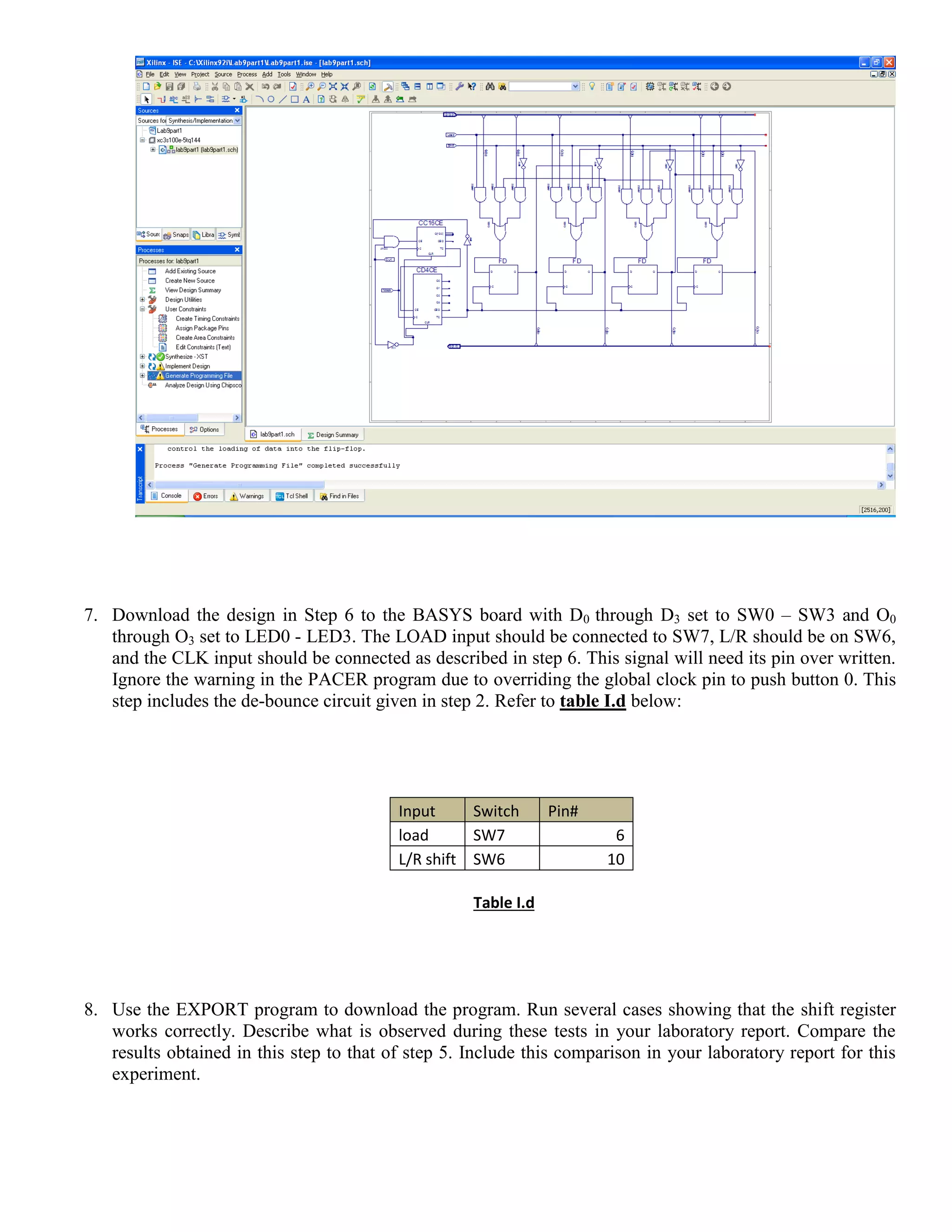 7. Download the design in Step 6 to the BASYS board with D0 through D3 set to SW0 – SW3 and O0
through O3 set to LED0 - LED3. The LOAD input should be connected to SW7, L/R should be on SW6,
and the CLK input should be connected as described in step 6. This signal will need its pin over written.
Ignore the warning in the PACER program due to overriding the global clock pin to push button 0. This
step includes the de-bounce circuit given in step 2. Refer to table I.d below:
Input Switch Pin#
load SW7 6
L/R shift SW6 10
Table I.d
8. Use the EXPORT program to download the program. Run several cases showing that the shift register
works correctly. Describe what is observed during these tests in your laboratory report. Compare the
results obtained in this step to that of step 5. Include this comparison in your laboratory report for this
experiment.
 