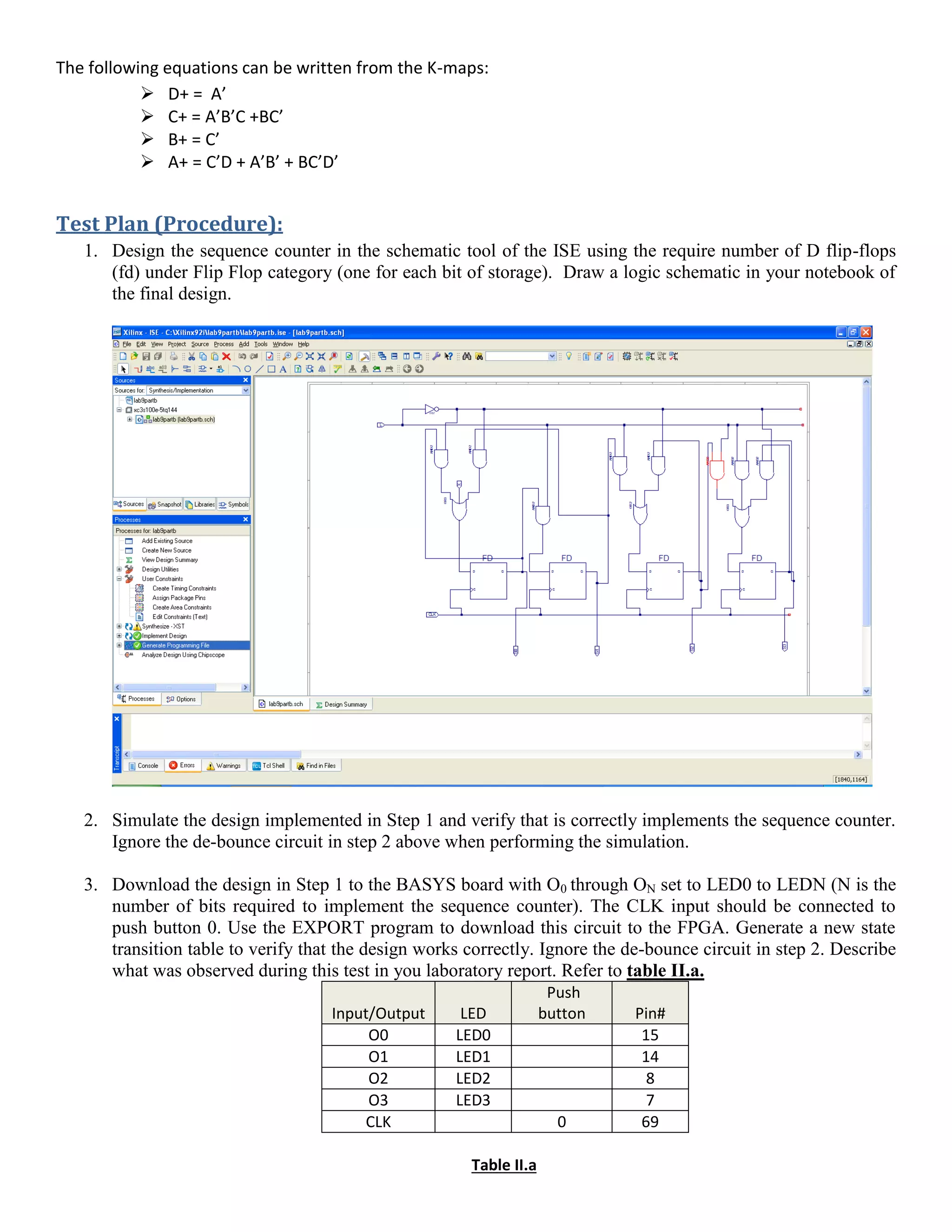 The following equations can be written from the K-maps:
 D+ = A’
 C+ = A’B’C +BC’
 B+ = C’
 A+ = C’D + A’B’ + BC’D’
Test Plan (Procedure):
1. Design the sequence counter in the schematic tool of the ISE using the require number of D flip-flops
(fd) under Flip Flop category (one for each bit of storage). Draw a logic schematic in your notebook of
the final design.
2. Simulate the design implemented in Step 1 and verify that is correctly implements the sequence counter.
Ignore the de-bounce circuit in step 2 above when performing the simulation.
3. Download the design in Step 1 to the BASYS board with O0 through ON set to LED0 to LEDN (N is the
number of bits required to implement the sequence counter). The CLK input should be connected to
push button 0. Use the EXPORT program to download this circuit to the FPGA. Generate a new state
transition table to verify that the design works correctly. Ignore the de-bounce circuit in step 2. Describe
what was observed during this test in you laboratory report. Refer to table II.a.
Input/Output LED
Push
button Pin#
O0 LED0 15
O1 LED1 14
O2 LED2 8
O3 LED3 7
CLK 0 69
Table II.a
 