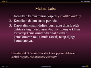 Bab 10 Laba (Income) 
Makna Laba 
1. Kenaikan kemakmuran/kapital (wealth/capital). 
2. Kenaikan dalam suatu perioda. 
3. Dapat dinikmati, didistribusi, atau ditarik oleh 
entitas yang menguasai atau mempunyai klaim 
terhadap kemakmuran/kapital asalkan 
kemakmuran mula-mula (awal) tetap dijaga 
keutuhannya. 
Karakteristik 3 didasarkan atas konsep pemertahanan 
kapital (capital maintenance concept). 
09/11/14 ãSuwardjono 
Transi 10 
 