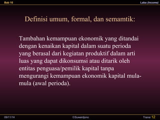 Bab 10 Laba (Income) 
Definisi umum, formal, dan semamtik: 
Tambahan kemampuan ekonomik yang ditandai 
dengan kenaikan kapital dalam suatu perioda 
yang berasal dari kegiatan produktif dalam arti 
luas yang dapat dikonsumsi atau ditarik oleh 
entitas penguasa/pemilik kapital tanpa 
mengurangi kemampuan ekonomik kapital mula-mula 
09/11/14 ãSuwardjono 
Transi 12 
(awal perioda). 
 