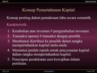 Bab 10 Laba (Income) 
Konsep Pemertahanan Kapital 
Konsep penting dalam pemaknaan laba secara semantik. 
Karakteristik: 
1. Kembalian atas investasi # pengembalian investasi. 
2. Transaksi operasi # transaksi dengan pemilik. 
3. Membatasi distribusi ke pemilik dalam rangka 
mempertahankan kapital mula-mula. 
4. Menuntut jumlah rupiah untuk penyesuaian kapital 
dalam rangka mempertahankan kapital. 
5. Penerapan pendekatan aset-kewajiban dalam 
penilaian. 
09/11/14 ãSuwardjono 
Transi 14 
 