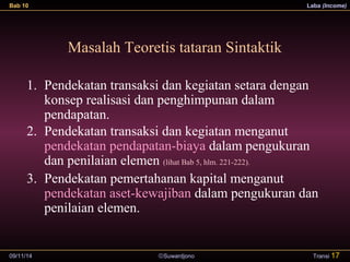 Bab 10 Laba (Income) 
Masalah Teoretis tataran Sintaktik 
1. Pendekatan transaksi dan kegiatan setara dengan 
konsep realisasi dan penghimpunan dalam 
pendapatan. 
2. Pendekatan transaksi dan kegiatan menganut 
pendekatan pendapatan-biaya dalam pengukuran 
dan penilaian elemen (lihat Bab 5, hlm. 221-222). 
3. Pendekatan pemertahanan kapital menganut 
pendekatan aset-kewajiban dalam pengukuran dan 
penilaian elemen. 
09/11/14 ãSuwardjono 
Transi 17 
 
