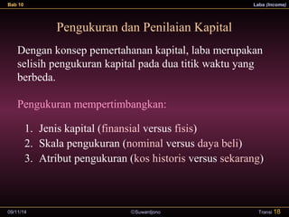 Bab 10 Laba (Income) 
Pengukuran dan Penilaian Kapital 
Dengan konsep pemertahanan kapital, laba merupakan 
selisih pengukuran kapital pada dua titik waktu yang 
berbeda. 
Pengukuran mempertimbangkan: 
1. Jenis kapital (finansial versus fisis) 
2. Skala pengukuran (nominal versus daya beli) 
3. Atribut pengukuran (kos historis versus sekarang) 
09/11/14 ãSuwardjono 
Transi 18 
 