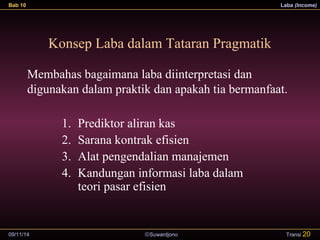 Bab 10 Laba (Income) 
Konsep Laba dalam Tataran Pragmatik 
Membahas bagaimana laba diinterpretasi dan 
digunakan dalam praktik dan apakah tia bermanfaat. 
1. Prediktor aliran kas 
2. Sarana kontrak efisien 
3. Alat pengendalian manajemen 
4. Kandungan informasi laba dalam 
teori pasar efisien 
09/11/14 ãSuwardjono 
Transi 20 
 