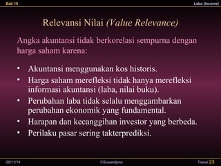 Bab 10 Laba (Income) 
Relevansi Nilai (Value Relevance) 
Angka akuntansi tidak berkorelasi sempurna dengan 
harga saham karena: 
• Akuntansi menggunakan kos historis. 
• Harga saham merefleksi tidak hanya merefleksi 
informasi akuntansi (laba, nilai buku). 
• Perubahan laba tidak selalu menggambarkan 
perubahan ekonomik yang fundamental. 
• Harapan dan kecanggihan investor yang berbeda. 
• Perilaku pasar sering takterprediksi. 
09/11/14 ãSuwardjono 
Transi 23 
 