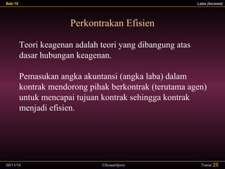 Bab 10 Laba (Income) 
Perkontrakan Efisien 
Teori keagenan adalah teori yang dibangung atas 
dasar hubungan keagenan. 
Pemasukan angka akuntansi (angka laba) dalam 
kontrak mendorong pihak berkontrak (terutama agen) 
untuk mencapai tujuan kontrak sehingga kontrak 
menjadi efisien. 
09/11/14 ãSuwardjono 
Transi 25 
 