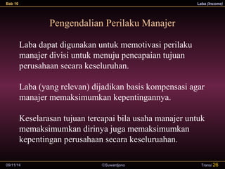 Bab 10 Laba (Income) 
Pengendalian Perilaku Manajer 
Laba dapat digunakan untuk memotivasi perilaku 
manajer divisi untuk menuju pencapaian tujuan 
perusahaan secara keseluruhan. 
Laba (yang relevan) dijadikan basis kompensasi agar 
manajer memaksimumkan kepentingannya. 
Keselarasan tujuan tercapai bila usaha manajer untuk 
memaksimumkan dirinya juga memaksimumkan 
kepentingan perusahaan secara keseluruahan. 
09/11/14 ãSuwardjono 
Transi 26 
 