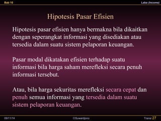 Bab 10 Laba (Income) 
Hipotesis Pasar Efisien 
Hipotesis pasar efisien hanya bermakna bila dikaitkan 
dengan seperangkat informasi yang disediakan atau 
tersedia dalam suatu sistem pelaporan keuangan. 
Pasar modal dikatakan efisien terhadap suatu 
informasi bila harga saham merefleksi secara penuh 
informasi tersebut. 
Atau, bila harga sekuritas merefleksi secara cepat dan 
penuh semua informasi yang tersedia dalam suatu 
sistem pelaporan keuangan. 
09/11/14 ãSuwardjono 
Transi 27 
 