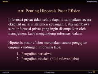 Bab 10 Laba (Income) 
Arti Penting Hipotesis Pasar Efisien 
Informasi privat tidak selalu dapat disampaikan secara 
eksplisit melalui statemen keuangan. Laba membawa 
serta informasi privat yang ingin disampaikan oleh 
manajemen. Laba mengandung informasi dalam. 
Hipotesis pasar efisien merupakan sarana pengujian 
empiris kandungan informasi laba. 
1. Pengujian peristiwa 
2. Pengujian asosiasi (nilai relevan laba) 
09/11/14 ãSuwardjono 
Transi 29 
 