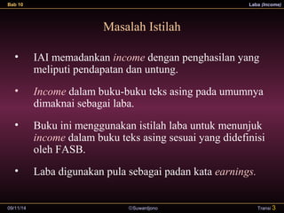 Bab 10 Laba (Income) 
Masalah Istilah 
• IAI memadankan income dengan penghasilan yang 
meliputi pendapatan dan untung. 
• Income dalam buku-buku teks asing pada umumnya 
dimaknai sebagai laba. 
• Buku ini menggunakan istilah laba untuk menunjuk 
income dalam buku teks asing sesuai yang didefinisi 
oleh FASB. 
• Laba digunakan pula sebagai padan kata earnings. 
09/11/14 ãSuwardjono 
Transi 3 
 