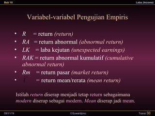 Bab 10 Laba (Income) 
Variabel-variabel Pengujian Empiris 
• R = return (return) 
• RA = return abnormal (abnormal return) 
• LK = laba kejutan (unexpected earnings) 
• RAK = return abnormal kumulatif (cumulative 
abnormal return) 
• Rm = return pasar (market return) 
• = return mean/rerata (mean return) 
Istilah return diserap menjadi tetap return sebagaimana 
modern diserap sebagai modern. Mean diserap jadi mean. 
09/11/14 ãSuwardjono 
Transi 30 
R 
 