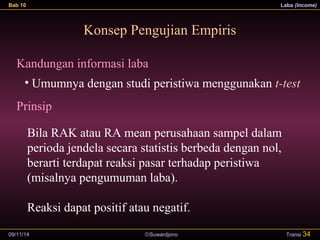 Bab 10 Laba (Income) 
Konsep Pengujian Empiris 
Kandungan informasi laba 
• Umumnya dengan studi peristiwa menggunakan t-test 
Prinsip 
Bila RAK atau RA mean perusahaan sampel dalam 
perioda jendela secara statistis berbeda dengan nol, 
berarti terdapat reaksi pasar terhadap peristiwa 
(misalnya pengumuman laba). 
Reaksi dapat positif atau negatif. 
09/11/14 ãSuwardjono 
Transi 34 
 