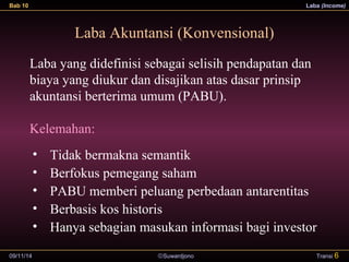 Bab 10 Laba (Income) 
Laba Akuntansi (Konvensional) 
Laba yang didefinisi sebagai selisih pendapatan dan 
biaya yang diukur dan disajikan atas dasar prinsip 
akuntansi berterima umum (PABU). 
Kelemahan: 
• Tidak bermakna semantik 
• Berfokus pemegang saham 
• PABU memberi peluang perbedaan antarentitas 
• Berbasis kos historis 
• Hanya sebagian masukan informasi bagi investor 
09/11/14 ãSuwardjono 
Transi 6 
 