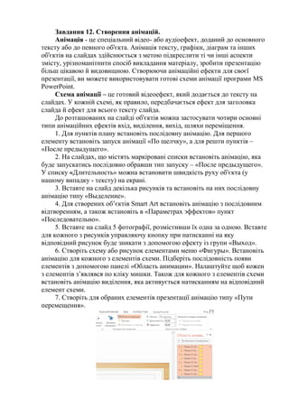 Завдання 12. Створення анімацій.
Анімація - це спеціальний відео- або аудіоефект, доданий до основного
тексту або до певного об'єкта. Анімація тексту, графіки, діаграм та інших
об'єктів на слайдах здійснюється з метою підкреслити ті чи інші аспекти
змісту, урізноманітнити спосіб викладання матеріалу, зробити презентацію
більш цікавою й видовищною. Створюючи анімаційні ефекти для своєї
презентації, ви можете використовувати готові схеми анімації програми MS
PowerPoint.
Схема анімації – це готовий відеоефект, який додається до тексту на
слайдах. У кожній схемі, як правило, передбачається ефект для заголовка
слайда й ефект для всього тексту слайда.
До розташованих на слайді об'єктів можна застосувати чотири основні
типи анімаційних ефектів вхід, виділення, вихід, шляхи переміщення.
1. Для пунктів плану встановіть послідовну анімацію. Для першого
елементу встановіть запуск анімації «По щелчку», а для решти пунктів –
«После предыдущего».
2. На слайдах, що містять маркіровані списки встановіть анімацію, яка
буде запускатись послідовно обравши тип запуску – «После предыдущего».
У списку «Длительность» можна встановити швидкість руху об'єкта (у
нашому випадку - тексту) на екрані.
3. Вставте на слайд декілька рисунків та встановіть на них послідовну
анімацію типу «Выделение».
4. Для створених об’єктів Smart Art встановіть анімацію з послідовним
відтворенням, а також встановіть в «Параметрах эффектов» пункт
«Последовательно».
5. Вставте на слайд 5 фотографії, розмістивши їх одна за одною. Вставте
для кожного з рисунків управляючу кнопку при натисканні на яку
відповідний рисунок буде зникати з допомогою ефекту із групи «Выход».
6. Створіть схему або рисунок елементами меню «Фигуры». Встановіть
анімацію для кожного з елементів схеми. Підберіть послідовність появи
елементів з допомогою панелі «Область анимации». Налаштуйте щоб кожен
з елементів з’являвся по кліку мишки. Також для кожного з елементів схеми
встановіть анімацію виділення, яка активується натисканням на відповідний
елемент схеми.
7. Створіть для обраних елементів презентації анімацію типу «Пути
перемещения».
 