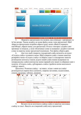5. Збережіть презентацію під назвою, яка співпадає з прізвищем та
ім’ям автора. Також додайте до назви файлу назву теми презентації. Щоб
зберегти презентацію потрібно обрати пункт меню «Файл/Сохранить
как/Обзор», обрати папку для презентації. В поле «Авторы» додайте своє
прізвище та ініціали, у поля «Ключевые слова та название» додайте ключові
слова та коротку назву презентації відповідно. Тип файлу оберіть pptx.
6. Для того щоб створити стандартний слайд натисніть на пункт
«Создать слайд» головного меню. Щоб створити слайд з іншим макетом
розкрийте меню «Создать слайд» та оберіть один із стандартних макетів
розміщення контенту (також додати новий слайд можна відкривши на
попередньому слайді контекстне меню (правий клік миші) та обравши один з
пунктів: «Создать слайд, дублировать слайд» (зробити копію виділеного
слайду), макет).
Примітка. Розмітка слайду – це макет, згідно з яким на слайді
розміщуються окремі його елементи, зокрема заголовки, підзаголовки,
списки, малюнки, таблиці, діаграми.
7. Вставте після поточного слайду слайд із макетом заголовок
слайду та текст. Введіть на створений слайд мету презентації.
 