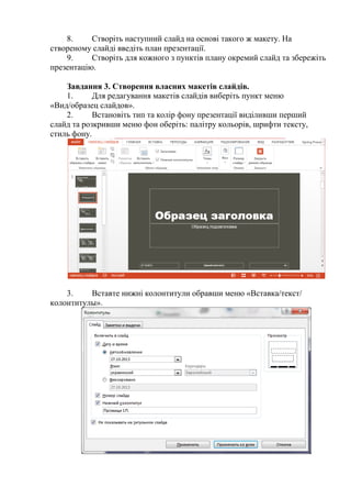 8. Створіть наступний слайд на основі такого ж макету. На
створеному слайді введіть план презентації.
9. Створіть для кожного з пунктів плану окремий слайд та збережіть
презентацію.
Завдання 3. Створення власних макетів слайдів.
1. Для редагування макетів слайдів виберіть пункт меню
«Вид/образец слайдов».
2. Встановіть тип та колір фону презентації виділивши перший
слайд та розкривши меню фон оберіть: палітру кольорів, шрифти тексту,
стиль фону.
3. Вставте нижні колонтитули обравши меню «Вставка/текст/
колонтитулы».
 