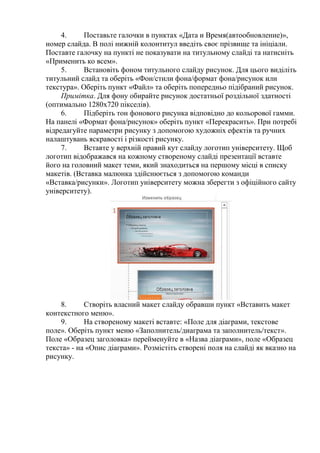 4. Поставьте галочки в пунктах «Дата и Время(автообновление)»,
номер слайда. В полі нижній колонтитул введіть своє прізвище та ініціали.
Поставте галочку на пункті не показувати на титульному слайді та натисніть
«Применить ко всем».
5. Встановіть фоном титульного слайду рисунок. Для цього виділіть
титульний слайд та оберіть «Фон/стили фона/формат фона/рисунок или
текстура». Оберіть пункт «Файл» та оберіть попередньо підібраний рисунок.
Примітка. Для фону обирайте рисунок достатньої роздільної здатності
(оптимально 1280x720 пікселів).
6. Підберіть тон фонового рисунка відповідно до кольорової гамми.
На панелі «Формат фона/рисунок» оберіть пункт «Перекрасить». При потребі
відредагуйте параметри рисунку з допомогою художніх ефектів та ручних
налаштувань яскравості і різкості рисунку.
7. Вставте у верхній правий кут слайду логотип університету. Щоб
логотип відображався на кожному створеному слайді презентації вставте
його на головний макет теми, який знаходиться на першому місці в списку
макетів. (Вставка малюнка здійснюється з допомогою команди
«Вставка/рисунки». Логотип університету можна зберегти з офіційного сайту
університету).
8. Створіть власний макет слайду обравши пункт «Вставить макет
контекстного меню».
9. На створеному макеті вставте: «Поле для діаграми, текстове
поле». Оберіть пункт меню «Заполнитель/диаграма та заполнитель/текст».
Поле «Образец заголовка» перейменуйте в «Назва діаграми», поле «Образец
текста» - на «Опис діаграми». Розмістіть створені поля на слайді як вказно на
рисунку.
 