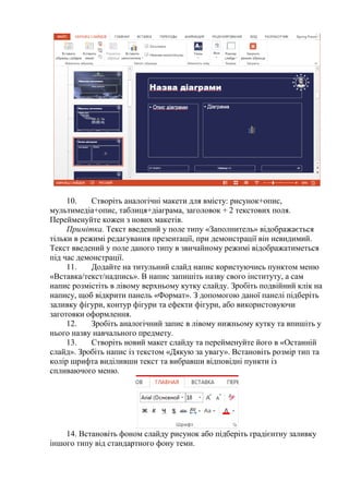 10. Створіть аналогічні макети для вмісту: рисунок+опис,
мультимедіа+опис, таблиця+діаграма, заголовок + 2 текстових поля.
Перейменуйте кожен з нових макетів.
Примітка. Текст введений у поле типу «Заполнитель» відображається
тільки в режимі редагування презентації, при демонстрації він невидимий.
Текст введений у поле даного типу в звичайному режимі відображатиметься
під час демонстрації.
11. Додайте на титульний слайд напис користуючись пунктом меню
«Вставка/текст/надпись». В напис запишіть назву свого інституту, а сам
напис розмістіть в лівому верхньому кутку слайду. Зробіть подвійний клік на
напису, щоб відкрити панель «Формат». З допомогою даної панелі підберіть
заливку фігури, контур фігури та ефекти фігури, або використовуючи
заготовки оформлення.
12. Зробіть аналогічний запис в лівому нижньому кутку та впишіть у
нього назву навчального предмету.
13. Створіть новий макет слайду та перейменуйте його в «Останній
слайд». Зробіть напис із текстом «Дякую за увагу». Встановіть розмір тип та
колір шрифта виділивши текст та вибравши відповідні пункти із
спливаючого меню.
14. Встановіть фоном слайду рисунок або підберіть градієнтну заливку
іншого типу від стандартного фону теми.
 