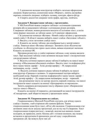 3. З допомогою вкладки конструктор підберіть загальне оформлення
діаграми. Користуючись елементами меню «Формат», змініть настройки
окремих елементів діаграми: підберіть заливку, контури, ефекти фігур.
4. Створіть аналогічні діаграми типів графік, кругова, лінійчата.
Завдання 9. Використання таблиць у презентаціях.
У MS PowerPoint можна створити таблицю з клітинками однакових
розмірів або ж намалювати таблицю з клітинками різних розмірів.
Створивши таблицю, можна розпочати вносити в її клітинки текст, а потім
зміни формат внесених до таблиці даних та її зовнішнє оформлення.
1 За допомогою команди «Вставка - Новий слайд» вставте у презентацію
новий слайд 2. В області завдань виберіть макет слайда «Заголовок і объект».
3. Введіть у поле заголовок слайда текст.
4. Клацніть на значку таблиці, яка відображається у центрі нового
слайда. З'явиться вікно «Вставка таблицы». Заповніть поля «Количество
столбцов» та «Количество строк» цього вікна, ввівши відповідні значення.
Клацніть на кнопці ОК.
Програма розмістить у слайді порожню таблицю, в яку можна вводити
текст. При виділенні таблиці стане активною вкладка макет з інструментами
для редагування таблиці.
5. Виділіть клітинки першого рядка таблиці й виберіть на панелі макет
команду «Обьединение/обьединить ячейки». Введіть текст та відформатуйте
його таким чином: шрифт – Агіаl, розмір шрифту – 30, накреслення
напівжирне, колір – синій.
6. Виділіть клітинки першого рядка таблиці й виберіть на панелі
конструктор «Границы и заливка». Із запропонованої палітри виберіть
необхідний колір. Перший стовпчик відформатуйте таким чином: шрифт –
Агіаl, розмір шрифту – 26, накреслення напівжирне, колір – червоний.
Для розміщення тексту по центру виділіть перший стовпець і на панелі
інструментів макет клацніть на кнопці «Центрировать по вертикали».
Змініть напрямок розташування тексту обравши пункт «Направление
текста» панелі «Макет».
Клацніть на кнопці «Сохранить», розташованій на панелі інструментів
«Стандартная», щоб зберегти внесені у презентацію зміни.
Завдання 10. Гіперпосилання на слайдах.
Гіперпосилання в Microsoft PowerPoint слугують для зв'язку одного
слайда з іншими, з веб-сторінкою або певним файлом. Таким
гіперпосиланням може бути текст, об'єкт або малюнок. Гіперпосилання стає
активним лише після запуску презентації, але не під час її створення. Текст
гіперпосилання підкреслюється і, зазвичай, виділяється якимось іншим
кольором, як правилом, синім. Кнопка дій є готовою кнопкою, яку можна
вставляти в презентацію й призначати для неї одну з передбачених
програмою дій. Це можуть бути такі дії:
 