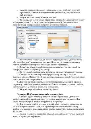 - перехід по гіперпосиланню – відкриття різних слайдів у поточній
презентації, а також відкриття інших презентацій, документів або
веб-сторінок;
- запуск програм - запуск інших програм.
1. На слайді, що містить план презентації перетворіть кожен пункт плану
в гіперпосилання. Для цього виділіть пункт плану «Вставка/ссылка» та
вкажіть номер слайду на який потрібно зробити посилання.
2. На кожному з таких слайдів вставте керуючу кнопку «Домой» меню
«Вставка/фигуры/управляющие кнопки». Відредагуйте посилання таким
чином, щоб кнопка повертала на слайд з планом презентації.
3. Вставте на кожен із слайдів кнопки для переходу на наступний та
попередній слайд та переходу до змісту.
4. На титульний слайд вставте посилання на власну електронну пошту.
5. Створіть на останньому слайді управляючу кнопку із текстом
завершити показ. Налаштуйте її так, щоб при наведенні на неї курсора мишки
показ презентації завершувався.
6. Для того щоб перевірити, як діє гіперпосилання, перейдіть в режим
перегляду слайдів за допомогою кнопки «Показ слайдов с текущего слайда»,
що знаходиться у правому нижньому кутку вікна.
7. Збережіть презентацію у поточному файлі.
Завдання 11: Створення ефектів зміни слайдів.
1. Створіть ефект переходу для усіх слайдів презентації. Для цього
виділіть усі слайди та оберіть один із стандартних ефектів переходу. Для
цього використовуйте панель інструментів «Переход».
2. Для першого слайду встановіть інший ефект переходу та прикріпіть
до нього звуковий ефект. Для усіх ефектів презентації встановіть зміну
слайда «По щелчку», а для останнього слайду налаштуйте зміну слайду після
10 секунд.
3. Змініть стандартні настройки обраної анімації користуючись пунктом
меню «Параметры эффектов».
 