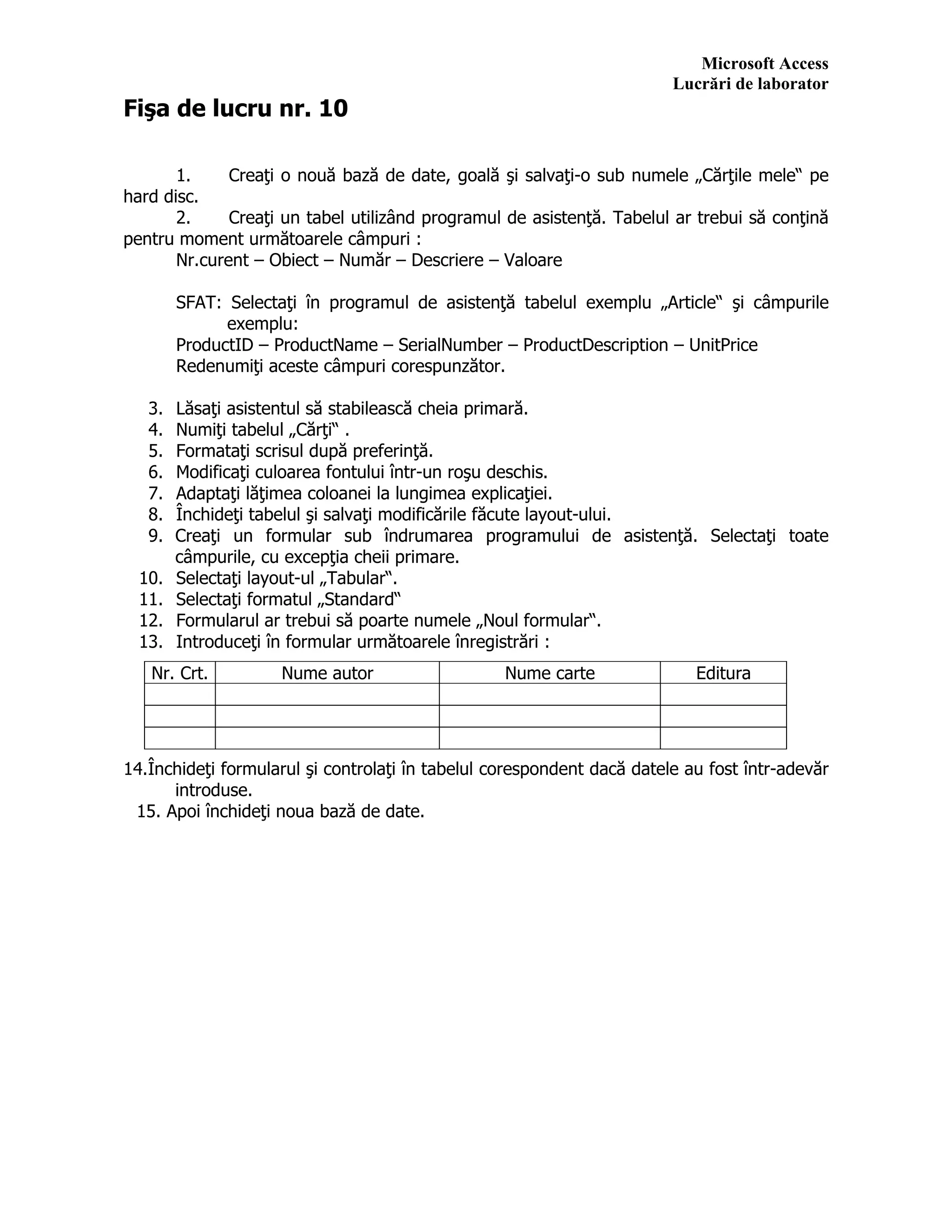 Microsoft Access
Lucrări de laborator
Fişa de lucru nr. 10
1. Creaţi o nouă bază de date, goală şi salvaţi-o sub numele „Cărţile mele“ pe
hard disc.
2. Creaţi un tabel utilizând programul de asistenţă. Tabelul ar trebui să conţină
pentru moment următoarele câmpuri :
Nr.curent – Obiect – Număr – Descriere – Valoare
SFAT: Selectaţi în programul de asistenţă tabelul exemplu „Article“ şi câmpurile
exemplu:
ProductID – ProductName – SerialNumber – ProductDescription – UnitPrice
Redenumiţi aceste câmpuri corespunzător.
3. Lăsaţi asistentul să stabilească cheia primară.
4. Numiţi tabelul „Cărţi“ .
5. Formataţi scrisul după preferinţă.
6. Modificaţi culoarea fontului într-un roşu deschis.
7. Adaptaţi lăţimea coloanei la lungimea explicaţiei.
8. Închideţi tabelul şi salvaţi modificările făcute layout-ului.
9. Creaţi un formular sub îndrumarea programului de asistenţă. Selectaţi toate
câmpurile, cu excepţia cheii primare.
10. Selectaţi layout-ul „Tabular“.
11. Selectaţi formatul „Standard“
12. Formularul ar trebui să poarte numele „Noul formular“.
13. Introduceţi în formular următoarele înregistrări :
14.Închideţi formularul şi controlaţi în tabelul corespondent dacă datele au fost într-adevăr
introduse.
15. Apoi închideţi noua bază de date.
Nr. Crt. Nume autor Nume carte Editura
 
