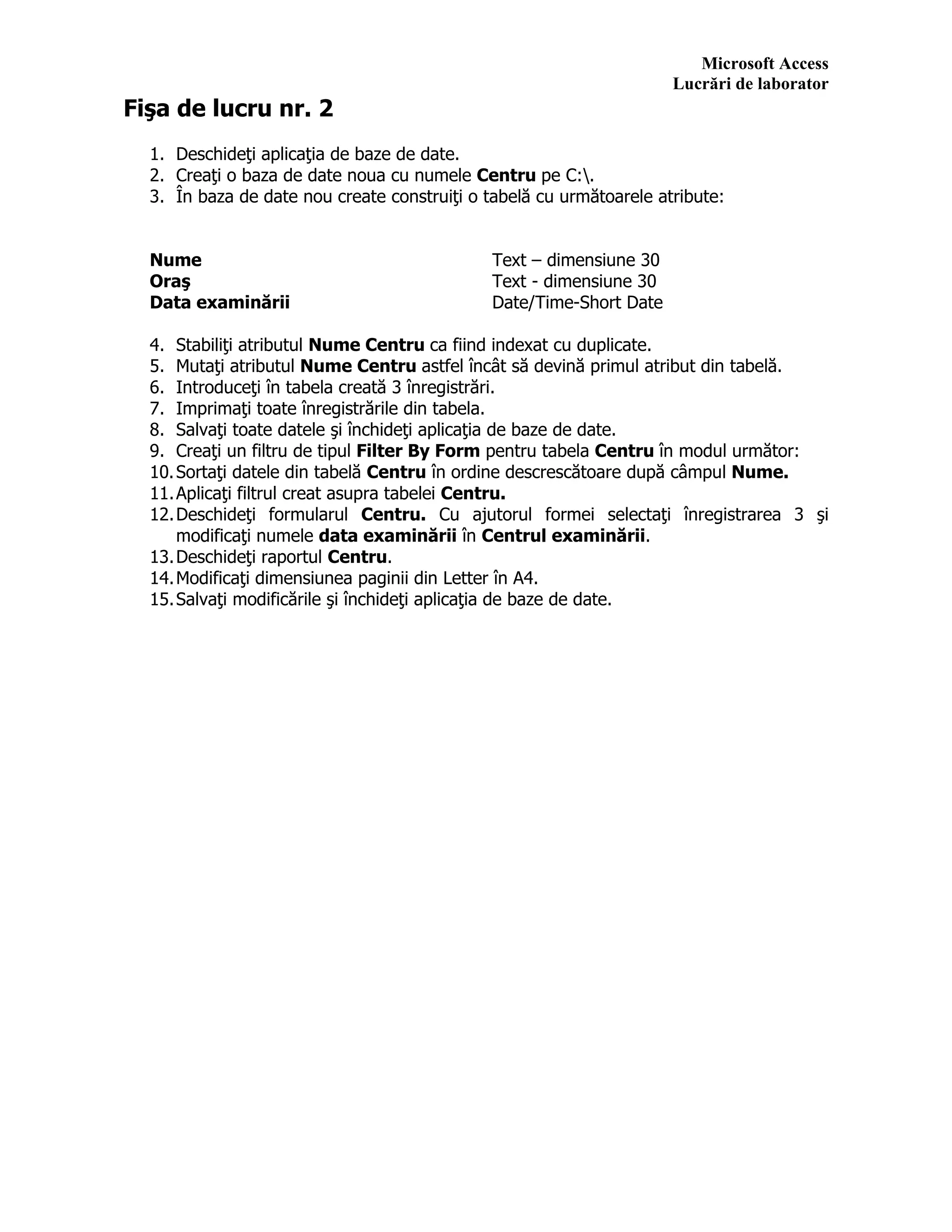 Microsoft Access
Lucrări de laborator
Fişa de lucru nr. 2
1. Deschideţi aplicaţia de baze de date.
2. Creaţi o baza de date noua cu numele Centru pe C:.
3. În baza de date nou create construiţi o tabelă cu următoarele atribute:
Nume Text – dimensiune 30
Oraş Text - dimensiune 30
Data examinării Date/Time-Short Date
4. Stabiliţi atributul Nume Centru ca fiind indexat cu duplicate.
5. Mutaţi atributul Nume Centru astfel încât să devină primul atribut din tabelă.
6. Introduceţi în tabela creată 3 înregistrări.
7. Imprimaţi toate înregistrările din tabela.
8. Salvaţi toate datele şi închideţi aplicaţia de baze de date.
9. Creaţi un filtru de tipul Filter By Form pentru tabela Centru în modul următor:
10.Sortaţi datele din tabelă Centru în ordine descrescătoare după câmpul Nume.
11.Aplicaţi filtrul creat asupra tabelei Centru.
12.Deschideţi formularul Centru. Cu ajutorul formei selectaţi înregistrarea 3 şi
modificaţi numele data examinării în Centrul examinării.
13.Deschideţi raportul Centru.
14.Modificaţi dimensiunea paginii din Letter în A4.
15.Salvaţi modificările şi închideţi aplicaţia de baze de date.
 