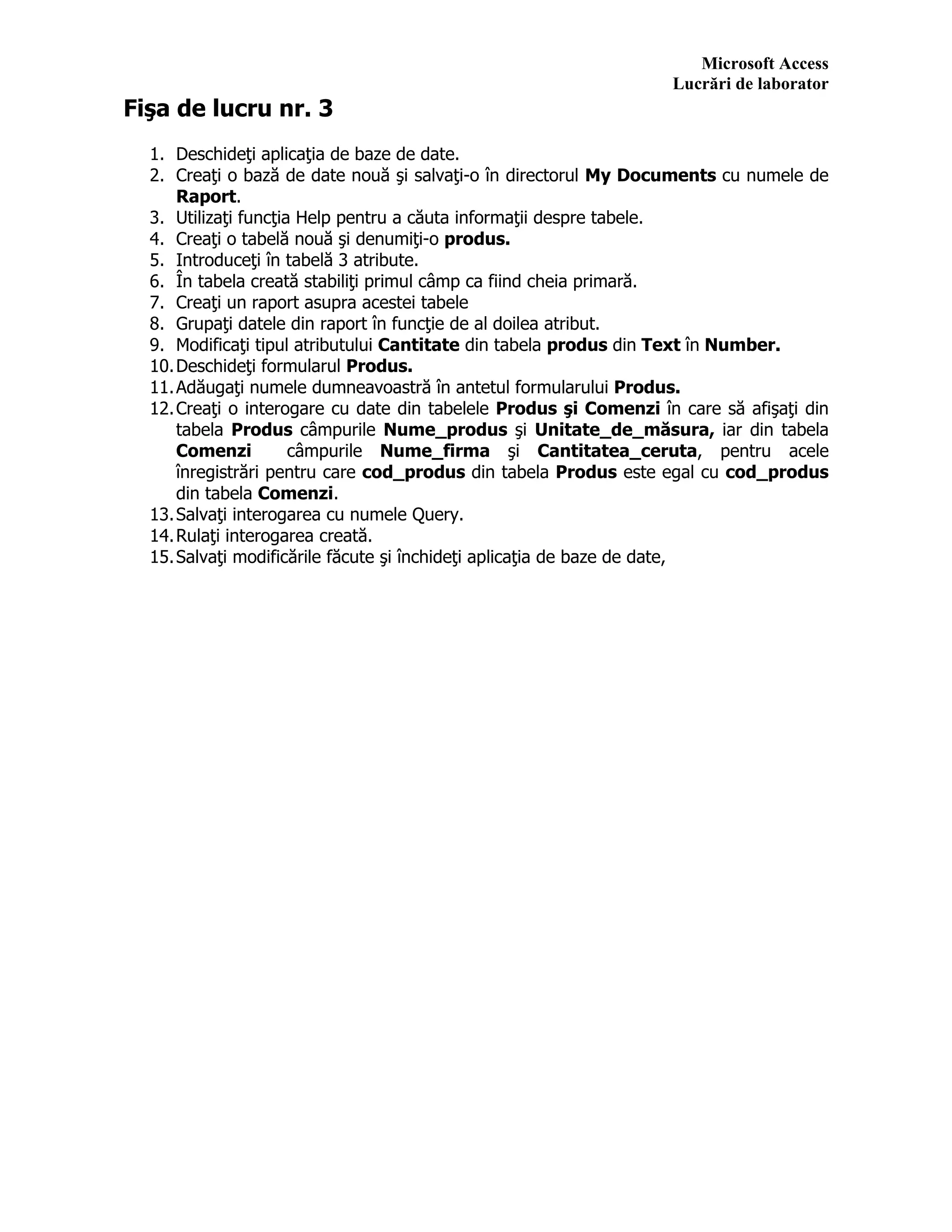Microsoft Access
Lucrări de laborator
Fişa de lucru nr. 3
1. Deschideţi aplicaţia de baze de date.
2. Creaţi o bază de date nouă şi salvaţi-o în directorul My Documents cu numele de
Raport.
3. Utilizaţi funcţia Help pentru a căuta informaţii despre tabele.
4. Creaţi o tabelă nouă şi denumiţi-o produs.
5. Introduceţi în tabelă 3 atribute.
6. În tabela creată stabiliţi primul câmp ca fiind cheia primară.
7. Creaţi un raport asupra acestei tabele
8. Grupaţi datele din raport în funcţie de al doilea atribut.
9. Modificaţi tipul atributului Cantitate din tabela produs din Text în Number.
10.Deschideţi formularul Produs.
11.Adăugaţi numele dumneavoastră în antetul formularului Produs.
12.Creaţi o interogare cu date din tabelele Produs şi Comenzi în care să afişaţi din
tabela Produs câmpurile Nume_produs şi Unitate_de_măsura, iar din tabela
Comenzi câmpurile Nume_firma şi Cantitatea_ceruta, pentru acele
înregistrări pentru care cod_produs din tabela Produs este egal cu cod_produs
din tabela Comenzi.
13.Salvaţi interogarea cu numele Query.
14.Rulaţi interogarea creată.
15.Salvaţi modificările făcute şi închideţi aplicaţia de baze de date,
 