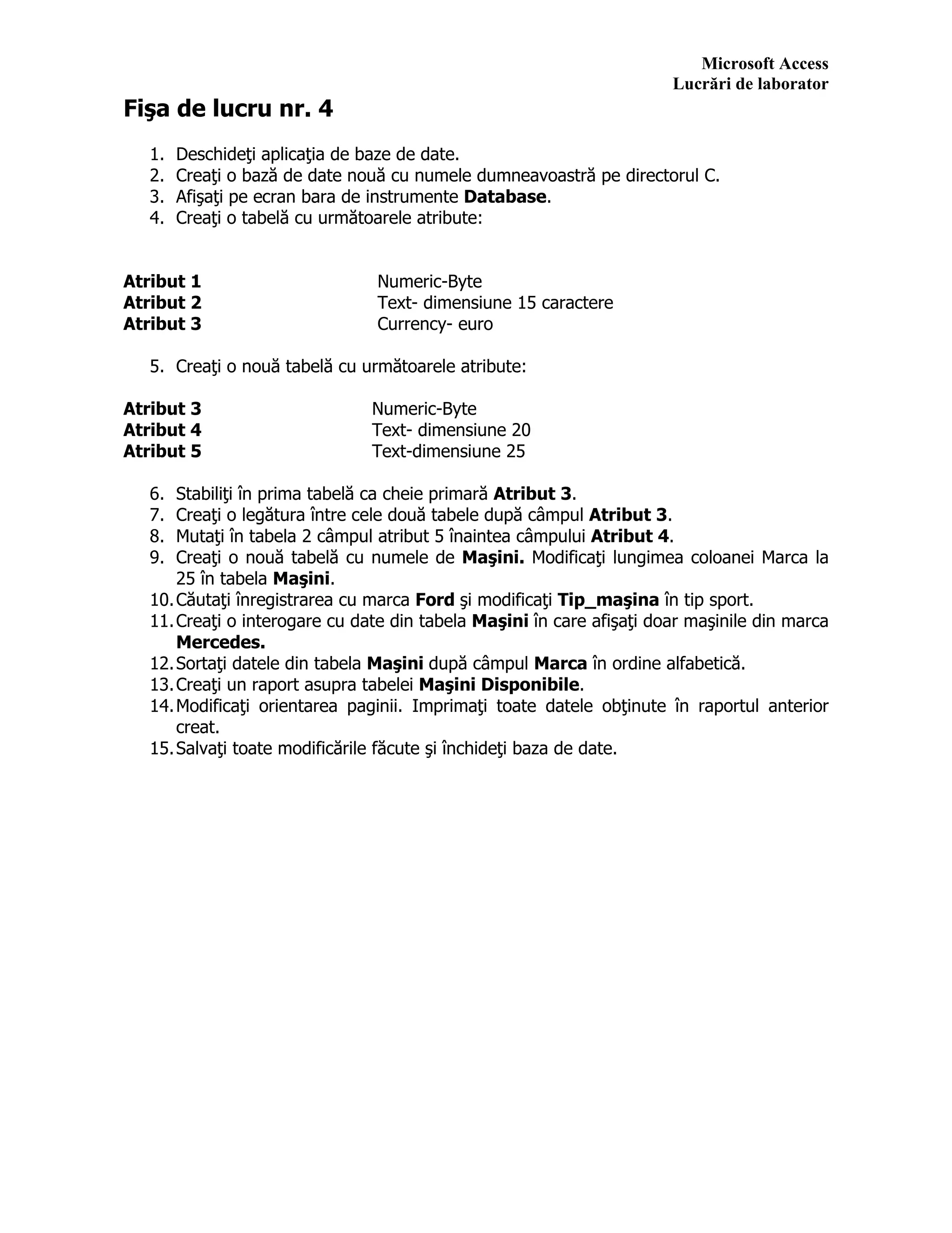 Microsoft Access
Lucrări de laborator
Fişa de lucru nr. 4
1. Deschideţi aplicaţia de baze de date.
2. Creaţi o bază de date nouă cu numele dumneavoastră pe directorul C.
3. Afişaţi pe ecran bara de instrumente Database.
4. Creaţi o tabelă cu următoarele atribute:
Atribut 1 Numeric-Byte
Atribut 2 Text- dimensiune 15 caractere
Atribut 3 Currency- euro
5. Creaţi o nouă tabelă cu următoarele atribute:
Atribut 3 Numeric-Byte
Atribut 4 Text- dimensiune 20
Atribut 5 Text-dimensiune 25
6. Stabiliţi în prima tabelă ca cheie primară Atribut 3.
7. Creaţi o legătura între cele două tabele după câmpul Atribut 3.
8. Mutaţi în tabela 2 câmpul atribut 5 înaintea câmpului Atribut 4.
9. Creaţi o nouă tabelă cu numele de Maşini. Modificaţi lungimea coloanei Marca la
25 în tabela Maşini.
10.Căutaţi înregistrarea cu marca Ford şi modificaţi Tip_maşina în tip sport.
11.Creaţi o interogare cu date din tabela Maşini în care afişaţi doar maşinile din marca
Mercedes.
12.Sortaţi datele din tabela Maşini după câmpul Marca în ordine alfabetică.
13.Creaţi un raport asupra tabelei Maşini Disponibile.
14.Modificaţi orientarea paginii. Imprimaţi toate datele obţinute în raportul anterior
creat.
15.Salvaţi toate modificările făcute şi închideţi baza de date.
 
