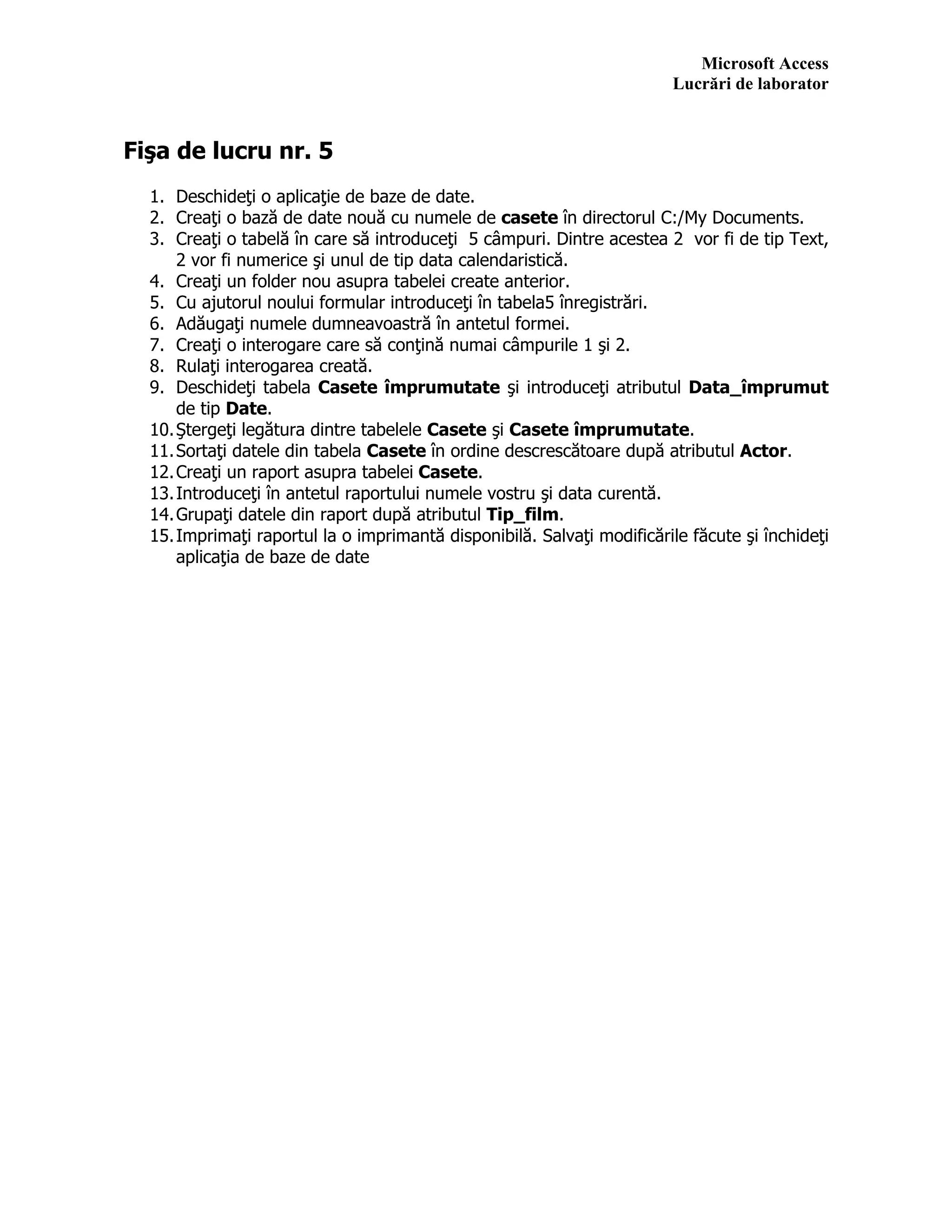 Microsoft Access
Lucrări de laborator
Fişa de lucru nr. 5
1. Deschideţi o aplicaţie de baze de date.
2. Creaţi o bază de date nouă cu numele de casete în directorul C:/My Documents.
3. Creaţi o tabelă în care să introduceţi 5 câmpuri. Dintre acestea 2 vor fi de tip Text,
2 vor fi numerice şi unul de tip data calendaristică.
4. Creaţi un folder nou asupra tabelei create anterior.
5. Cu ajutorul noului formular introduceţi în tabela5 înregistrări.
6. Adăugaţi numele dumneavoastră în antetul formei.
7. Creaţi o interogare care să conţină numai câmpurile 1 şi 2.
8. Rulaţi interogarea creată.
9. Deschideţi tabela Casete împrumutate şi introduceţi atributul Data_împrumut
de tip Date.
10.Ştergeţi legătura dintre tabelele Casete şi Casete împrumutate.
11.Sortaţi datele din tabela Casete în ordine descrescătoare după atributul Actor.
12.Creaţi un raport asupra tabelei Casete.
13.Introduceţi în antetul raportului numele vostru şi data curentă.
14.Grupaţi datele din raport după atributul Tip_film.
15.Imprimaţi raportul la o imprimantă disponibilă. Salvaţi modificările făcute şi închideţi
aplicaţia de baze de date
 