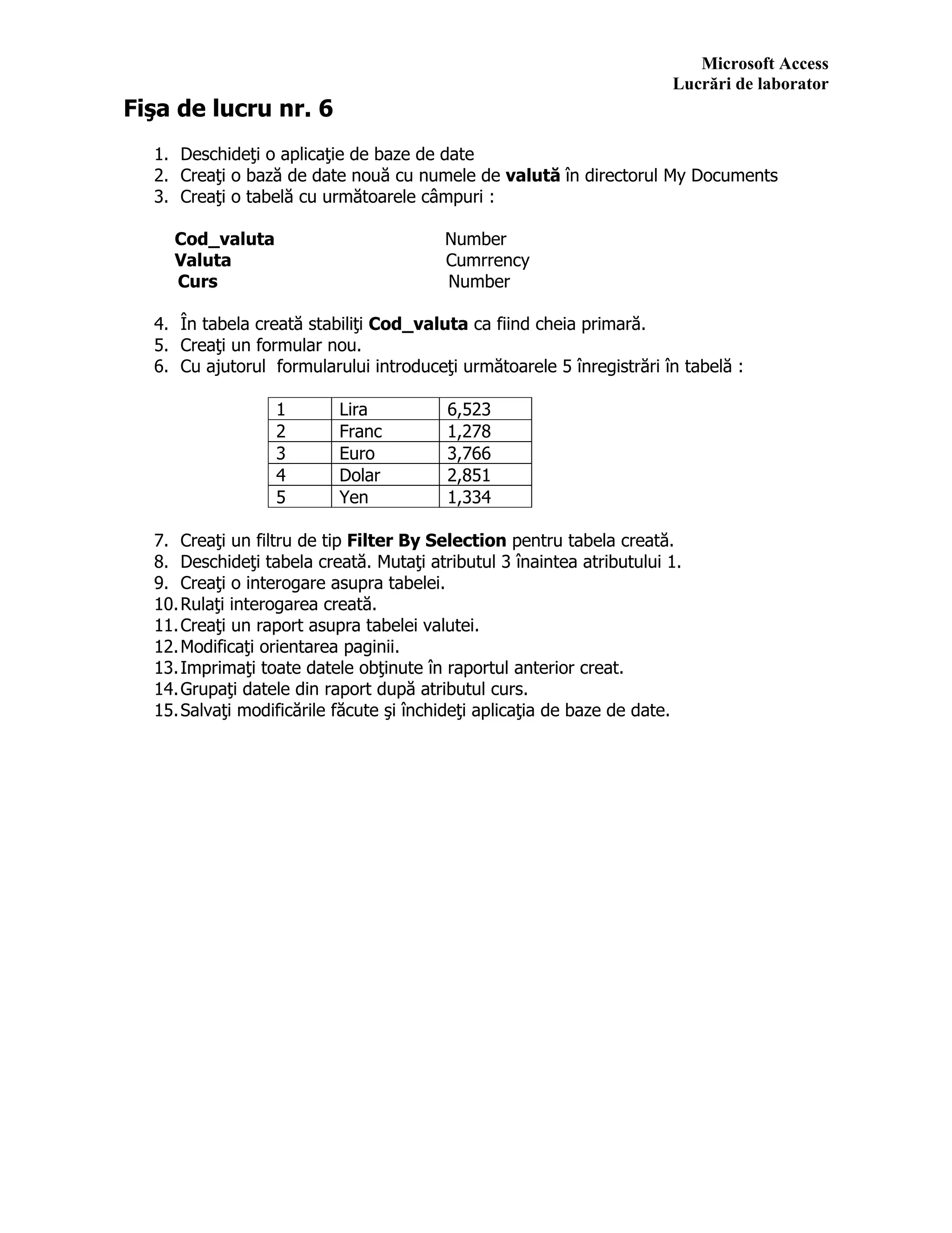 Microsoft Access
Lucrări de laborator
Fişa de lucru nr. 6
1. Deschideţi o aplicaţie de baze de date
2. Creaţi o bază de date nouă cu numele de valută în directorul My Documents
3. Creaţi o tabelă cu următoarele câmpuri :
Cod_valuta Number
Valuta Cumrrency
Curs Number
4. În tabela creată stabiliţi Cod_valuta ca fiind cheia primară.
5. Creaţi un formular nou.
6. Cu ajutorul formularului introduceţi următoarele 5 înregistrări în tabelă :
1 Lira 6,523
2 Franc 1,278
3 Euro 3,766
4 Dolar 2,851
5 Yen 1,334
7. Creaţi un filtru de tip Filter By Selection pentru tabela creată.
8. Deschideţi tabela creată. Mutaţi atributul 3 înaintea atributului 1.
9. Creaţi o interogare asupra tabelei.
10.Rulaţi interogarea creată.
11.Creaţi un raport asupra tabelei valutei.
12.Modificaţi orientarea paginii.
13.Imprimaţi toate datele obţinute în raportul anterior creat.
14.Grupaţi datele din raport după atributul curs.
15.Salvaţi modificările făcute şi închideţi aplicaţia de baze de date.
 