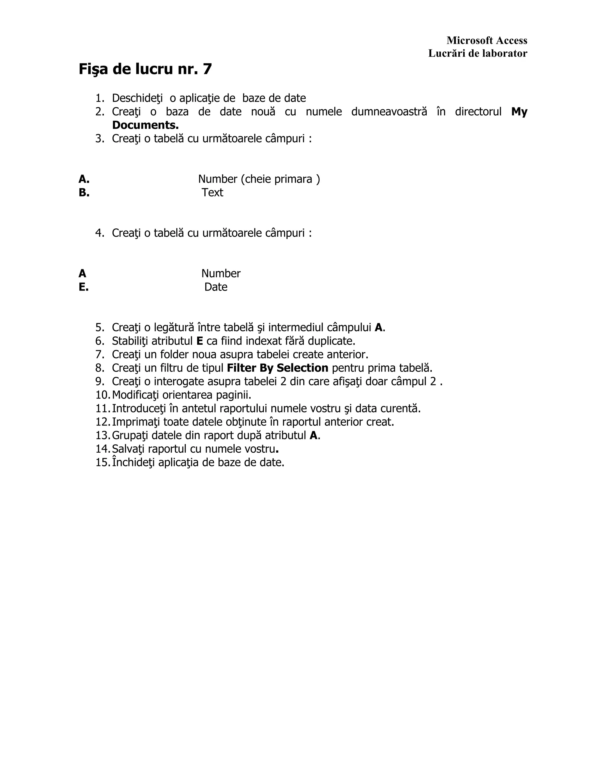 Microsoft Access
Lucrări de laborator
Fişa de lucru nr. 7
1. Deschideţi o aplicaţie de baze de date
2. Creaţi o baza de date nouă cu numele dumneavoastră în directorul My
Documents.
3. Creaţi o tabelă cu următoarele câmpuri :
A. Number (cheie primara )
B. Text
4. Creaţi o tabelă cu următoarele câmpuri :
A Number
E. Date
5. Creaţi o legătură între tabelă şi intermediul câmpului A.
6. Stabiliţi atributul E ca fiind indexat fără duplicate.
7. Creaţi un folder noua asupra tabelei create anterior.
8. Creaţi un filtru de tipul Filter By Selection pentru prima tabelă.
9. Creaţi o interogate asupra tabelei 2 din care afişaţi doar câmpul 2 .
10.Modificaţi orientarea paginii.
11.Introduceţi în antetul raportului numele vostru şi data curentă.
12.Imprimaţi toate datele obţinute în raportul anterior creat.
13.Grupaţi datele din raport după atributul A.
14.Salvaţi raportul cu numele vostru.
15.Închideţi aplicaţia de baze de date.
 