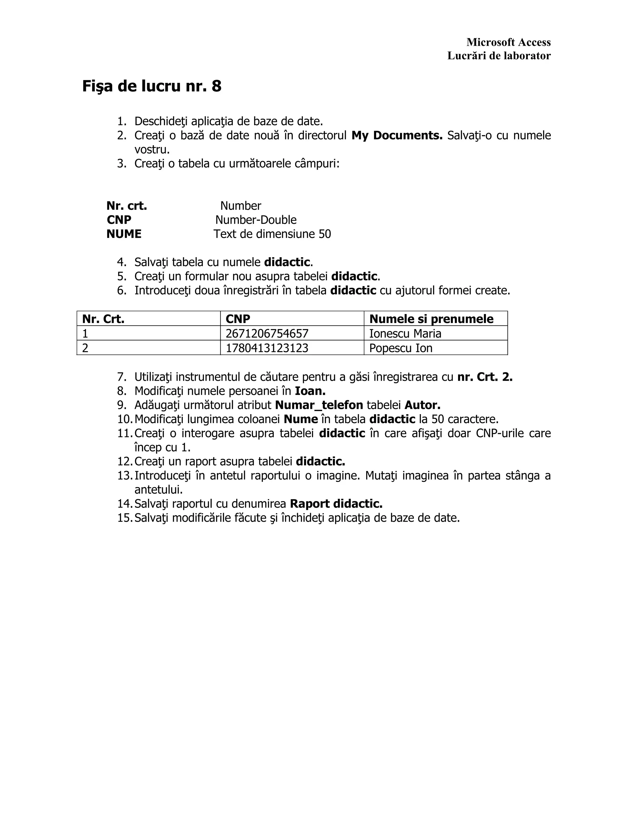Microsoft Access
Lucrări de laborator
Fişa de lucru nr. 8
1. Deschideţi aplicaţia de baze de date.
2. Creaţi o bază de date nouă în directorul My Documents. Salvaţi-o cu numele
vostru.
3. Creaţi o tabela cu următoarele câmpuri:
Nr. crt. Number
CNP Number-Double
NUME Text de dimensiune 50
4. Salvaţi tabela cu numele didactic.
5. Creaţi un formular nou asupra tabelei didactic.
6. Introduceţi doua înregistrări în tabela didactic cu ajutorul formei create.
Nr. Crt. CNP Numele si prenumele
1 2671206754657 Ionescu Maria
2 1780413123123 Popescu Ion
7. Utilizaţi instrumentul de căutare pentru a găsi înregistrarea cu nr. Crt. 2.
8. Modificaţi numele persoanei în Ioan.
9. Adăugaţi următorul atribut Numar_telefon tabelei Autor.
10.Modificaţi lungimea coloanei Nume în tabela didactic la 50 caractere.
11.Creaţi o interogare asupra tabelei didactic în care afişaţi doar CNP-urile care
încep cu 1.
12.Creaţi un raport asupra tabelei didactic.
13.Introduceţi în antetul raportului o imagine. Mutaţi imaginea în partea stânga a
antetului.
14.Salvaţi raportul cu denumirea Raport didactic.
15.Salvaţi modificările făcute şi închideţi aplicaţia de baze de date.
 