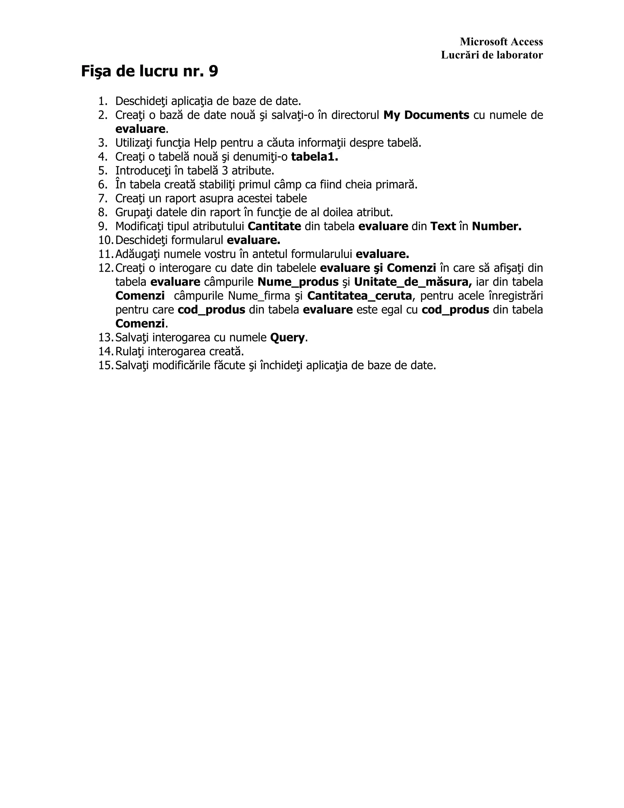 Microsoft Access
Lucrări de laborator
Fişa de lucru nr. 9
1. Deschideţi aplicaţia de baze de date.
2. Creaţi o bază de date nouă şi salvaţi-o în directorul My Documents cu numele de
evaluare.
3. Utilizaţi funcţia Help pentru a căuta informaţii despre tabelă.
4. Creaţi o tabelă nouă şi denumiţi-o tabela1.
5. Introduceţi în tabelă 3 atribute.
6. În tabela creată stabiliţi primul câmp ca fiind cheia primară.
7. Creaţi un raport asupra acestei tabele
8. Grupaţi datele din raport în funcţie de al doilea atribut.
9. Modificaţi tipul atributului Cantitate din tabela evaluare din Text în Number.
10.Deschideţi formularul evaluare.
11.Adăugaţi numele vostru în antetul formularului evaluare.
12.Creaţi o interogare cu date din tabelele evaluare şi Comenzi în care să afişaţi din
tabela evaluare câmpurile Nume_produs şi Unitate_de_măsura, iar din tabela
Comenzi câmpurile Nume_firma şi Cantitatea_ceruta, pentru acele înregistrări
pentru care cod_produs din tabela evaluare este egal cu cod_produs din tabela
Comenzi.
13.Salvaţi interogarea cu numele Query.
14.Rulaţi interogarea creată.
15.Salvaţi modificările făcute şi închideţi aplicaţia de baze de date.
 