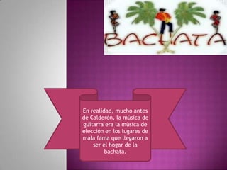 En realidad, mucho antes
de Calderón, la música de
guitarra era la música de
elección en los lugares de
mala fama que llegaron a
    ser el hogar de la
         bachata.
 