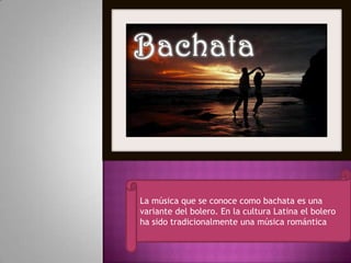 La música que se conoce como bachata es una
variante del bolero. En la cultura Latina el bolero
ha sido tradicionalmente una música romántica
 