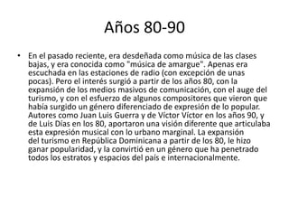 Años 80-90
• En el pasado reciente, era desdeñada como música de las clases
bajas, y era conocida como "música de amargue". Apenas era
escuchada en las estaciones de radio (con excepción de unas
pocas). Pero el interés surgió a partir de los años 80, con la
expansión de los medios masivos de comunicación, con el auge del
turismo, y con el esfuerzo de algunos compositores que vieron que
había surgido un género diferenciado de expresión de lo popular.
Autores como Juan Luis Guerra y de Víctor Víctor en los años 90, y
de Luis Días en los 80, aportaron una visión diferente que articulaba
esta expresión musical con lo urbano marginal. La expansión
del turismo en República Dominicana a partir de los 80, le hizo
ganar popularidad, y la convirtió en un género que ha penetrado
todos los estratos y espacios del país e internacionalmente.
 