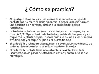 ¿ Cómo se practica?
• Al igual que otros bailes latinos como la salsa y el merengue, la
bachata casi siempre se baila en pareja. A veces la pareja baila en
una posición bien cercana, similar a la posición del bolero
romántico.
• La bachata se baila a un ritmo más lento que el merengue, en un
compás 4/4. El paso básico de bachata consiste de tres pasos y un
toque con la planta del pie. Los tres pasos se bailan en los primeros
tres tiempos y el toque de pie en el cuarto tiempo.
• El baile de la bachata se distingue por su acentuado movimiento de
caderas. Este movimiento es más marcado en la mujer.
• El baile de la bachata tiene una estructura flexible. Permite la
incorporación de pasos de otros bailes latinos, como la salsa o el
merengue.
 