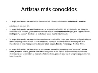 Artistas más conocidos
• 1ª etapa de la música bachata: Surge de la mano del cantante dominicano José Manuel Calderón a
principios de los años 60.
• 2ª etapa de la música bachata: Se extiende a lo largo de los años 70 y 80. Se caracteriza por una gran
difusión a nivel nacional, y comienzan a sumarse artistas como Leonardo Paniagua, Luis Segura y Mélida
Rodríguez “La Sufrida”, dándole a la bachata un toque mucho más refinado.
• 3ª etapa de la música bachata: Comienza su internacionalización. En los años 90 surge la digitalización de
la música consiguiendo así que la bachata se diera a conocer en todo el mundo. Como figuras más
importantes de esta etapa podemos destacar a Luis Vargas, Zacarías Ferreiras y a Teodoro Reyes.
• 4ª etapa de la música bachata: Etapa actual. Romeo Santos (del conocido grupo “Aventura”), Prince
Royce, Juan Luís Guerra, y Daniel Santacruz son algunos de los artistas más influyentes actualmente
dentro de lo que se considera la música bachata moderna, gozando a su vez de una gran popularidad en
todo el mundo.
 