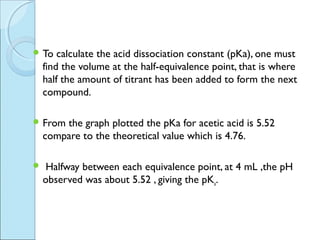  To    calculate the acid dissociation constant (pKa), one must
    find the volume at the half-equivalence point, that is where
    half the amount of titrant has been added to form the next
    compound.

 From  the graph plotted the pKa for acetic acid is 5.52
    compare to the theoretical value which is 4.76.

    Halfway between each equivalence point, at 4 mL ,the pH
    observed was about 5.52 , giving the pKa.
 