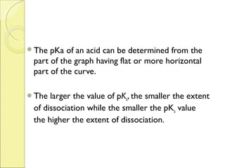 The  pKa of an acid can be determined from the
 part of the graph having flat or more horizontal
 part of the curve.

The  larger the value of pKa, the smaller the extent
 of dissociation while the smaller the pKa value
 the higher the extent of dissociation.
 
