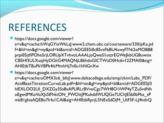 REFERENCES
 https://docs.google.com/viewer?
  a=v&q=cache:hWqGYixWkLsJ:www2.chem.ubc.ca/courseware/330/pKa.pd
  f+&hl=en&gl=my&pid=bl&srcid=ADGEESi0c85vsFbBU4uwyfTNi2oMOBB8
  prpi05jtfiPOheSrjLORUpXTvhvoLAAALjoQweS1utzrEGWeJkbUGBuwsix
  CBSHf3ULXuzjHyDGhG4MAQNjL86hdoGlCTWzD0Hc6v12ZMAI0&sig=
  AHIEtbTBuPkVBPk4IcMmhHj7n0u1hNGnXw
 https://docs.google.com/viewer?
  a=v&q=cache:oOMX3c6_bfoJ:www.deltacollege.edu/emp/ckim/Labs_PDF/
  AcidBaseTitrationCurveLab.pdf+&hl=en&gl=my&pid=bl&srcid=ADGEESjl3
  hlEXLOO2UI_DXZGy35s8xAPURLrBVvoCgc7WH8O1lWP4yTZuSvdNh
  oEgwdMKoVoXJsSIFhktON_PWOttJPKukddWLfQGe7UChJESb0bPka_sP
  mk81gIvaAQE8o7lrIa1CAl&sig=AHIEtbRprjL5NExSdDjM_UtF5F-LJ4hdvQ
 
