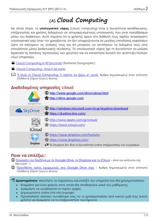 Παιδαγωγικές Εφαρμογές Η/Υ (ΕΡΓ) [2013-14] Μάθημα 22
Μ. Μουντρίδου 1/2
(Α) Cloud Computing
Με απλά λόγια, το υπολογιστικό νέφος (cloud computing) είναι η δυνατότητα αποθήκευσης,
επεξεργασίας και χρήσης δεδομένων σε απομακρυσμένους υπολογιστές που είναι προσβάσιμοι
μέσω του διαδικτύου. Αυτό σημαίνει ότι οι χρήστες έχουν στη διάθεσή τους σχεδόν απεριόριστη
υπολογιστική ισχύ όταν την χρειάζονται, ότι δεν υποχρεώνονται σε μεγάλες επενδύσεις κεφαλαίων
ώστε να καλύψουν τις ανάγκες τους και ότι μπορούν να αντλήσουν τα δεδομένα τους από
οπουδήποτε μέσω διαδικτυακής σύνδεσης. Το υπολογιστικό νέφος έχει τη δυνατότητα να μειώσει
δραστικά τις δαπάνες τεχνολογίας των χρηστών και να καταστήσει δυνατή την ανάπτυξη πολλών
νέων υπηρεσιών.
 Cloud Computing in 90 Seconds! (National Geographic)
 Cloud Computing - How it all works
 Τι είναι το Cloud Computing; Τι πρέπει να ξέρω γι’ αυτό; Άρθρο δημοσιευμένο στον ιστότοπο
OSARena (Open Source Arena)
Διαδεδομένες υπηρεσίες cloud
 http://www.google.com/drive/about.html
 http://drive.google.com
 http://windows.microsoft.com/el-gr/skydrive/download
 https://skydrive.live.com/
 http://www.apple.com/gr/icloud/
 https://www.icloud.com/
 https://www.dropbox.com/features
 https://www.dropbox.com/
 Το Dropbox δεν δίνει τη δυνατότητα online επεξεργασίας των εγγράφων
Ποια να επιλέξω;;
 Σύγκριση του SkyDrive με το Google Drive, το Dropbox και το iCloud – Από τον ιστότοπο της
Microsoft ;-)
 Προσθέστε τρίτες εφαρμογές στο Google Drive σας – Άρθρο δημοσιευμένο στον ιστότοπο
OSARena (Open Source Arena)
 Δραστηριότητα: Μελετήστε τα παραπάνω και επιλέξτε την υπηρεσία που θα χρησιμοποιήσετε.
» Ετοιμάστε εκεί έναν φάκελο στον οποίο θα αποθηκεύετε υλικό του μαθήματος
» Δοκιμάστε να «ανεβάσετε» το παρόν αρχείο
» Δημιουργήστε online ένα νέο έγγραφο
» Προσκαλέστε κάποιον συνάδελφό σας να το χρησιμοποιήσει από κοινού μαζί σας (κοινή
χρήση) και δοκιμάστε να το επεξεργαστείτε ταυτόχρονα.
 