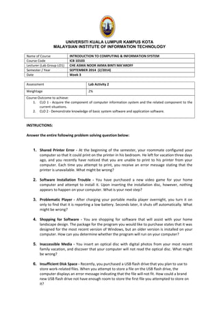 UNIVERSITI KUALA LUMPUR KAMPUS KOTA
MALAYSIAN INSTITUTE OF INFORMATION TECHNOLOGY
Name of Course INTRODUCTION TO COMPUTING & INFORMATION SYSTEM
Course Code ICB 10103
Lecturer (Lab Group LO1) CHE ASMA NOOR AKMA BINTI MA’AROFF
Semester / Year SEPTEMBER 2014 (2/2014)
Date Week 3
Assessment Lab Activity 2
Weightage 2%
Course Outcome to achieve:
1. CLO 1 - Acquire the component of computer information system and the related component to the
current situations.
2. CLO 2 - Demonstrate knowledge of basic system software and application software.
INSTRUCTIONS:
Answer the entire following problem solving question below:
1. Shared Printer Error - At the beginning of the semester, your roommate configured your
computer so that it could print on the printer in his bedroom. He left for vacation three days
ago, and you recently have noticed that you are unable to print to his printer from your
computer. Each time you attempt to print, you receive an error message stating that the
printer is unavailable. What might be wrong?
2. Software Installation Trouble - You have purchased a new video game for your home
computer and attempt to install it. Upon inserting the installation disc, however, nothing
appears to happen on your computer. What is your next step?
3. Problematic Player - After charging your portable media player overnight, you turn it on
only to find that it is reporting a low battery. Seconds later, it shuts off automatically. What
might be wrong?
4. Shopping for Software - You are shopping for software that will assist with your home
landscape design. The package for the program you would like to purchase states that it was
designed for the most recent version of Windows, but an older version is installed on your
computer. How can you determine whether the program will run on your computer?
5. Inaccessible Media - You insert an optical disc with digital photos from your most recent
family vacation, and discover that your computer will not read the optical disc. What might
be wrong?
6. Insufficient Disk Space - Recently, you purchased a USB flash drive that you plan to use to
store work-related files. When you attempt to store a file on the USB flash drive, the
computer displays an error message indicating that the file will not fit. How could a brand
new USB flash drive not have enough room to store the first file you attempted to store on
it?
 