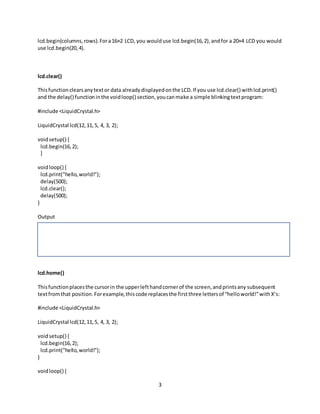 3
lcd.begin(columns,rows).Fora16×2 LCD, you woulduse lcd.begin(16,2),andfor a 20×4 LCD you would
use lcd.begin(20,4).
lcd.clear()
Thisfunctionclearsanytextor data alreadydisplayedonthe LCD.If you use lcd.clear() withlcd.print()
and the delay() functioninthe voidloop() section,youcanmake a simple blinkingtextprogram:
#include <LiquidCrystal.h>
LiquidCrystal lcd(12,11,5, 4, 3, 2);
voidsetup() {
lcd.begin(16,2);
}
voidloop() {
lcd.print("hello,world!");
delay(500);
lcd.clear();
delay(500);
}
Output
lcd.home()
Thisfunctionplacesthe cursorin the upperlefthandcornerof the screen,andprintsany subsequent
textfromthat position.Forexample,thiscode replacesthe firstthree lettersof “helloworld!”withX’s:
#include <LiquidCrystal.h>
LiquidCrystal lcd(12,11,5, 4, 3, 2);
voidsetup() {
lcd.begin(16,2);
lcd.print("hello,world!");
}
voidloop() {
 