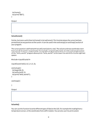 4
lcd.home();
lcd.print("XXX");
}
Output
lcd.setCursor()
Similar,butmore useful thanlcd.home() islcd.setCursor().This functionplacesthe cursor(andany
printedtext) atanypositiononthe screen.Itcan be usedinthe voidsetup() orvoidloop() sectionof
your program.
The cursor positionisdefinedwithlcd.setCursor(column,row).The columnandrow coordinatesstart
fromzero (0-15 and 0-1 respectively).Forexample,usinglcd.setCursor(2,1) inthe voidsetup() section
of the “hello,world!”programabove prints“hello,world!”tothe lowerline andshiftsittothe righttwo
spaces:
#include <LiquidCrystal.h>
LiquidCrystal lcd(12,11,5, 4, 3, 2);
voidsetup() {
lcd.begin(16,2);
lcd.setCursor(2,1);
lcd.print("hello,world!");
}
voidloop() {
}
Output
lcd.write()
You can use thisfunctiontowrite differenttypesof datato the LCD, for example the readingfroma
temperature sensor,orthe coordinatesfromaGPS module.Youcanalso use itto printcustom
 