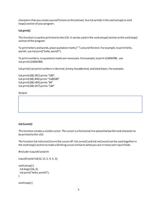 5
characters that youcreate yourself (more onthisbelow).Use lcd.write() inthe voidsetup() orvoid
loop() sectionof yourprogram.
lcd.print()
Thisfunctionisusedto printtextto the LCD. It can be usedinthe voidsetup() sectionorthe voidloop()
sectionof the program.
To printlettersandwords,place quotationmarks(”“) around the text.Forexample,toprinthello,
world!,use lcd.print(“hello,world!”).
To printnumbers,noquotationmarksare necessary.Forexample,toprint123456789, use
lcd.print(123456789).
lcd.print() canprintnumbersin decimal, binary,hexadecimal,andoctal bases.Forexample:
lcd.print(100,DEC) prints“100”;
lcd.print(100,BIN) prints“1100100”
lcd.print(100,HEX) prints“64”
lcd.print(100,OCT) prints“144”
Output
lcd.Cursor()
Thisfunctioncreatesa visible cursor.The cursorisa horizontal line placedbelow the nextcharacterto
be printedtothe LCD.
The functionlcd.noCursor() turnsthe cursoroff.lcd.cursor() andlcd.noCursor()canbe usedtogetherin
the voidloop() sectiontomake ablinkingcursorsimilartowhatyousee inmany textinputfields:
#include <LiquidCrystal.h>
LiquidCrystal lcd(12,11,5, 4, 3, 2);
voidsetup() {
lcd.begin(16,2);
lcd.print("hello,world!");
}
voidloop() {
 