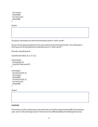 6
lcd.cursor();
delay(500);
lcd.noCursor();
delay(500);
}
Output
Thisplacesa blinkingcursorafterthe exclamationpointin“hello,world!”
Cursorscan be placedanywhere onthe screenwiththe lcd.setCursor()function.Thiscode placesa
blinkingcursordirectlybelowthe exclamationpointin“hello,world!”:
#include <LiquidCrystal.h>
LiquidCrystal lcd(12,11,5, 4, 3, 2);
voidsetup() {
lcd.begin(16,2);
lcd.print("hello,world!");
}
voidloop() {
lcd.setCursor(12,1);
lcd.cursor();
delay(500);
lcd.setCursor(12,1);
lcd.noCursor();
delay(500);
}
Output
lcd.blink()
Thisfunctioncreatesa blockstyle cursorthat blinksonandoff at approximately500millisecondsper
cycle.Use itin the voidloop() section.The functionlcd.noBlink() disablesthe blinkingblockcursor.
 