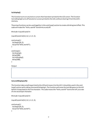 7
lcd.display()
Thisfunctionturnson anytextor cursors that have beenprintedtothe LCD screen.The function
lcd.noDisplay() turnsoff anytextorcursorsprintedto the LCD, withoutclearingitfromthe LCD’s
memory.
These twofunctions canbe usedtogetherinthe voidloop() sectiontocreate ablinkingtexteffect.This
code will make the “hello,world!”textblinkonandoff:
#include <LiquidCrystal.h>
LiquidCrystal lcd(12,11,5, 4, 3, 2);
voidsetup() {
lcd.begin(16,2);
lcd.print("hello,world!");
}
voidloop() {
lcd.display();
delay(500);
lcd.noDisplay();
delay(500);
}
Output
lcd.scrollDisplayLeft()
Thisfunctiontakesanythingprintedtothe LCDand movesitto the left.Itshouldbe usedinthe void
loop() sectionwithadelaycommandfollowingit.The functionwill move the text40spacesto the left
before itloopsbackto the firstcharacter. Thiscode movesthe “hello,world!”texttothe left,ata rate
of one secondpercharacter:
#include <LiquidCrystal.h>
LiquidCrystal lcd(12,11,5, 4, 3, 2);
voidsetup() {
lcd.begin(16,2);
lcd.print("hello,world!");
}
 